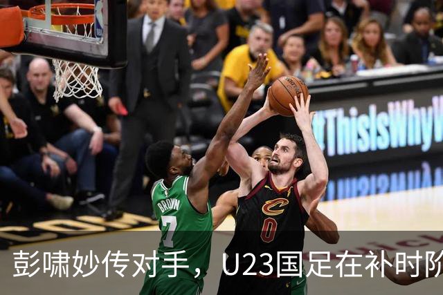 彭啸妙传对手，U23国足在补时阶段以1-0战胜泰国队